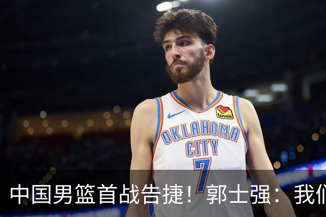 中国男篮首战告捷！郭士强：我们暴露了三个问题，还有提升空间
